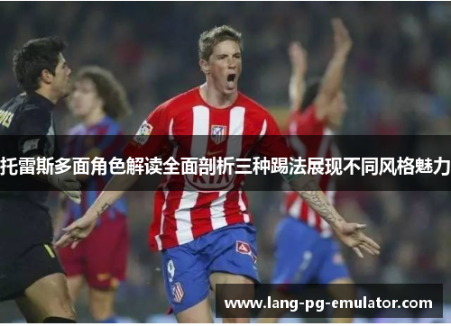 托雷斯多面角色解读全面剖析三种踢法展现不同风格魅力