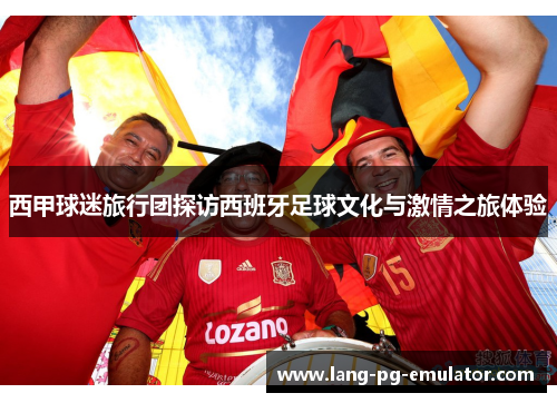 西甲球迷旅行团探访西班牙足球文化与激情之旅体验