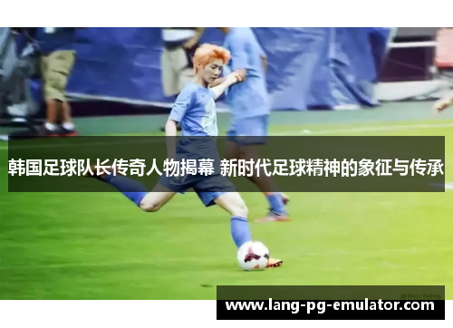 韩国足球队长传奇人物揭幕 新时代足球精神的象征与传承