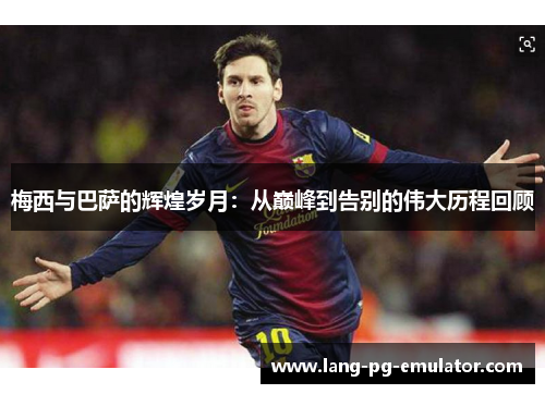 梅西与巴萨的辉煌岁月：从巅峰到告别的伟大历程回顾