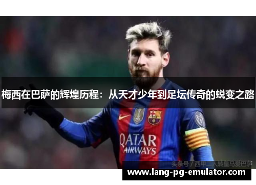 梅西在巴萨的辉煌历程：从天才少年到足坛传奇的蜕变之路