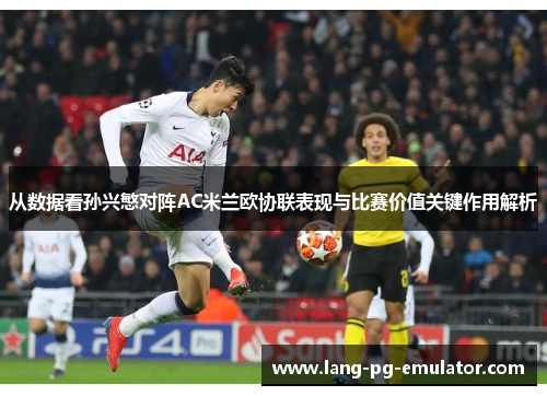 从数据看孙兴慜对阵AC米兰欧协联表现与比赛价值关键作用解析