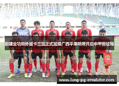 前建业功勋外援卡兰加正式加盟广西平果哈嘹开启中甲新征程